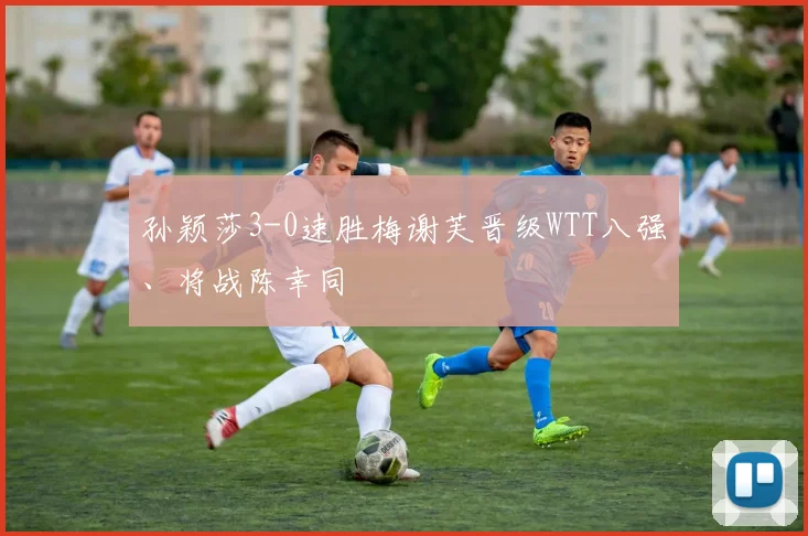 孙颖莎3-0速胜梅谢芙晋级WTT八强、将战陈幸同