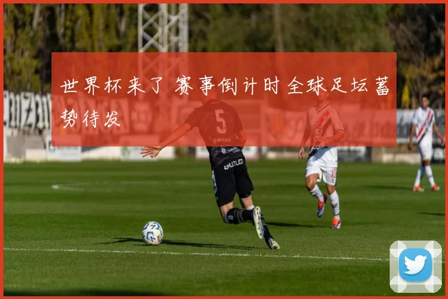 世界杯来了 赛事倒计时全球足坛蓄势待发
