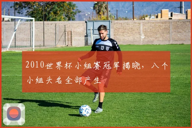 2010世界杯小组赛冠军揭晓,八个小组头名全部产生