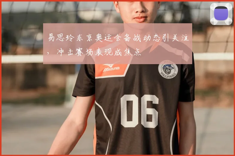 易思玲东京奥运会备战动态引关注，冲击赛场表现成焦点