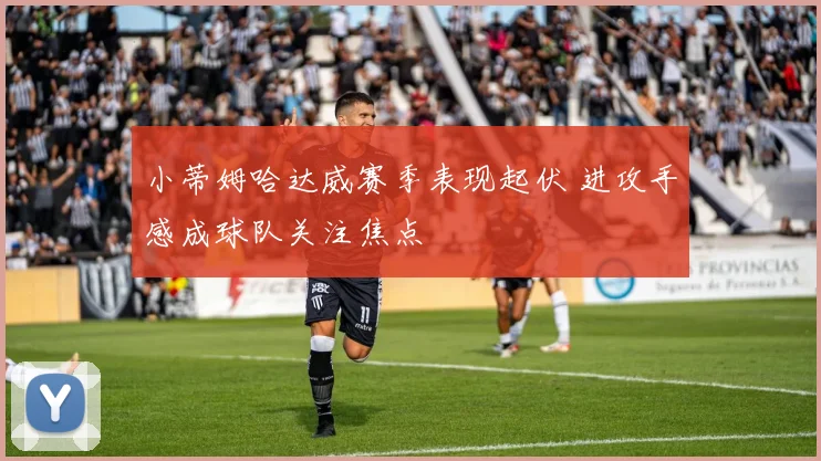 小蒂姆哈达威赛季表现起伏 进攻手感成球队关注焦点