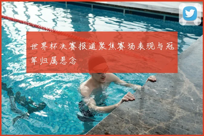 世界杯决赛报道聚焦赛场表现与冠军归属悬念