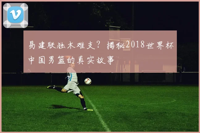 易建联独木难支？揭秘2018世界杯中国男篮的真实故事