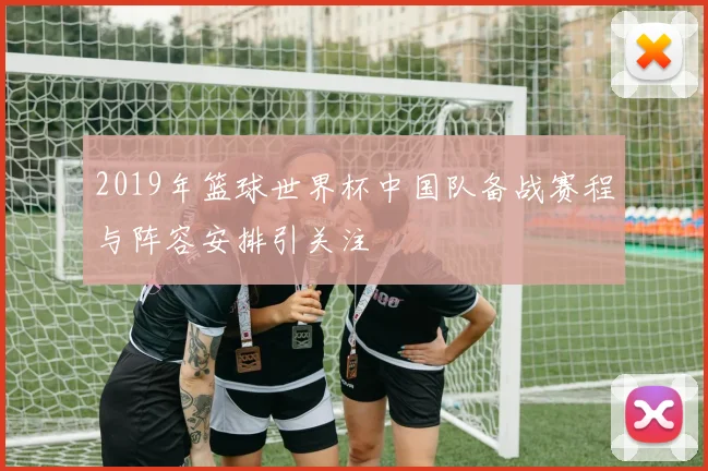 2019年篮球世界杯中国队备战赛程与阵容安排引关注
