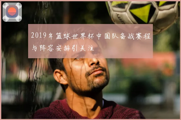 2019年篮球世界杯中国队备战赛程与阵容安排引关注