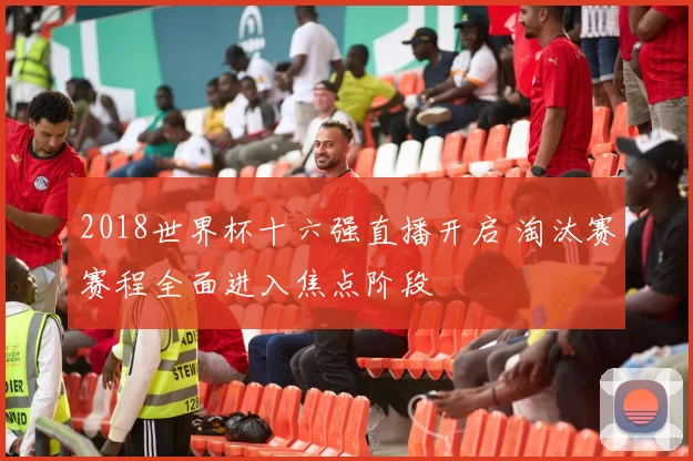 2018世界杯十六强直播开启 淘汰赛赛程全面进入焦点阶段