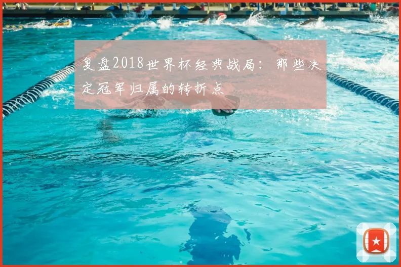 复盘2018世界杯经典战局：那些决定冠军归属的转折点