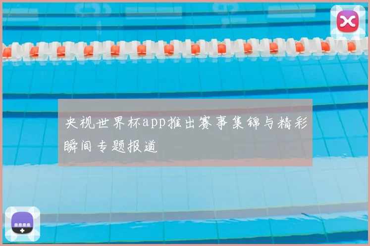 央视世界杯app推出赛事集锦与精彩瞬间专题报道