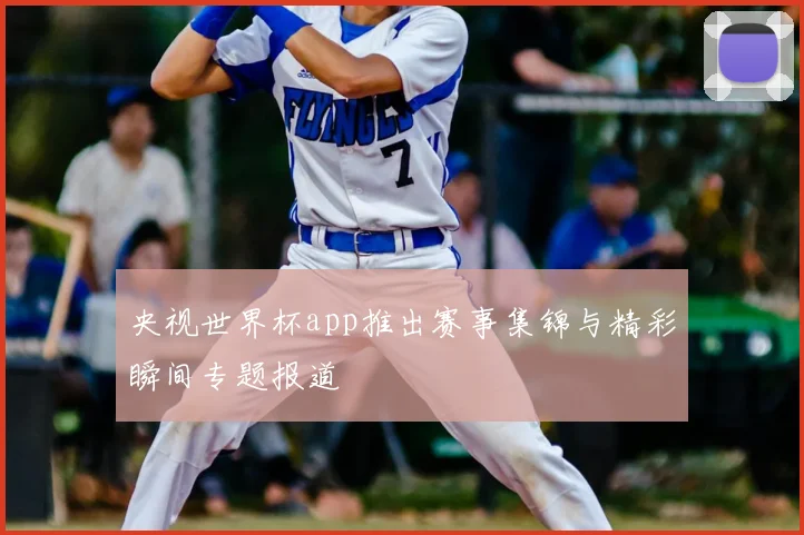 央视世界杯app推出赛事集锦与精彩瞬间专题报道