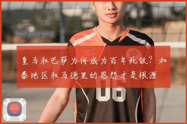 皇马和巴萨为何成为百年死敌?加泰地区和马德里的恩怨才是根源