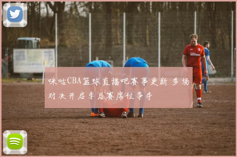 咪咕CBA篮球直播吧赛事更新 多场对决开启季后赛席位争夺