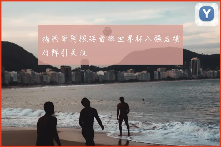 梅西率阿根廷晋级世界杯八强后续对阵引关注