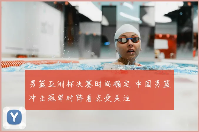 男篮亚洲杯决赛时间确定 中国男篮冲击冠军对阵看点受关注