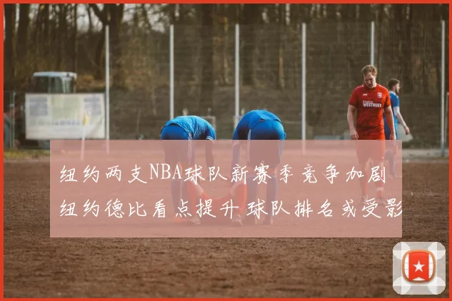 纽约两支NBA球队新赛季竞争加剧 纽约德比看点提升 球队排名或受影响
