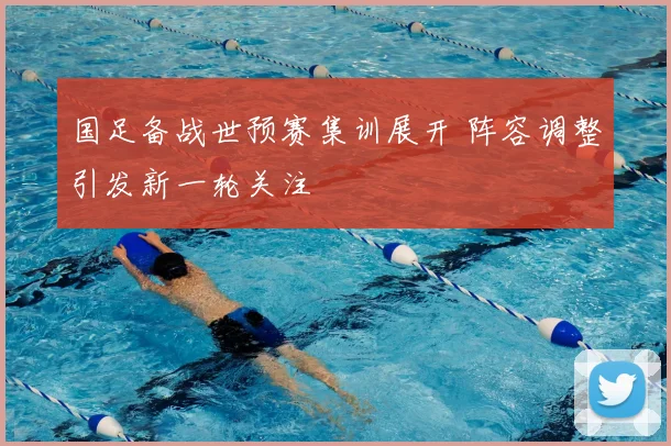 国足备战世预赛集训展开 阵容调整引发新一轮关注