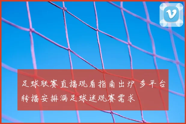 足球联赛直播观看指南出炉 多平台转播安排满足球迷观赛需求
