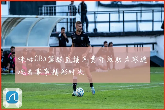 咪咕CBA篮球直播免费开放助力球迷观看赛事精彩对决
