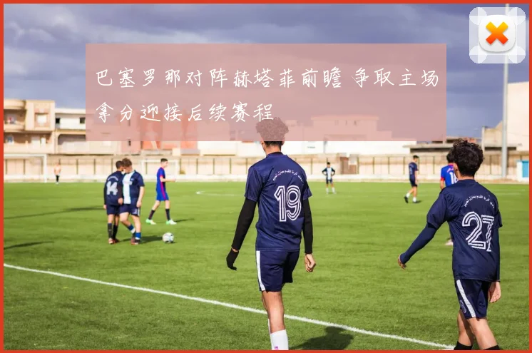 巴塞罗那对阵赫塔菲前瞻 争取主场拿分迎接后续赛程