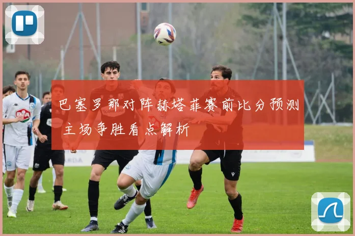 巴塞罗那对阵赫塔菲赛前比分预测 主场争胜看点解析