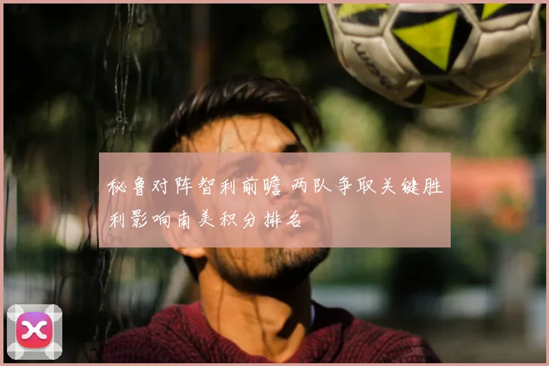 秘鲁对阵智利前瞻 两队争取关键胜利影响南美积分排名