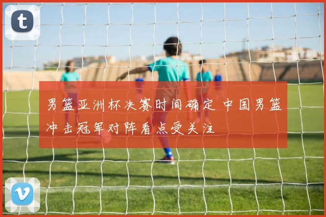 男篮亚洲杯决赛时间确定 中国男篮冲击冠军对阵看点受关注