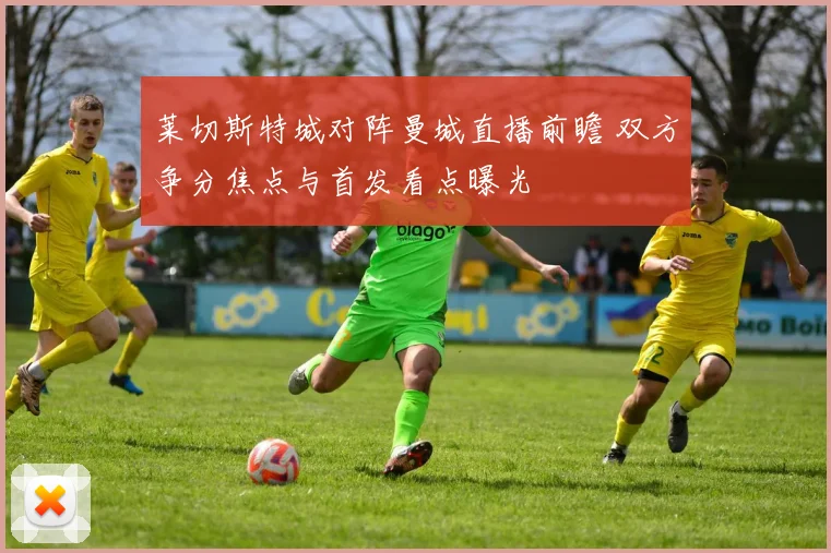 莱切斯特城对阵曼城直播前瞻 双方争分焦点与首发看点曝光
