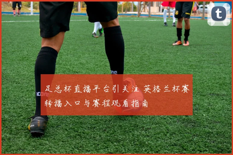 足总杯直播平台引关注 英格兰杯赛转播入口与赛程观看指南