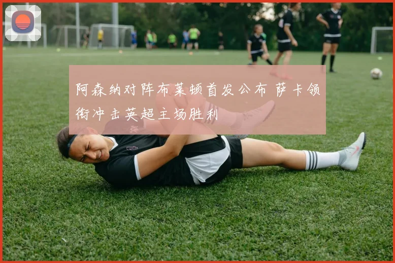 阿森纳对阵布莱顿首发公布 萨卡领衔冲击英超主场胜利