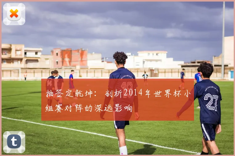 抽签定乾坤：剖析2014年世界杯小组赛对阵的深远影响