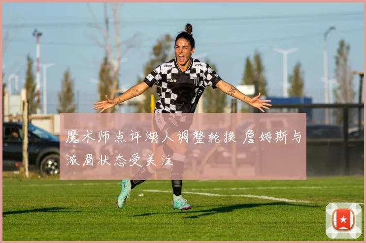 魔术师点评湖人调整轮换 詹姆斯与浓眉状态受关注