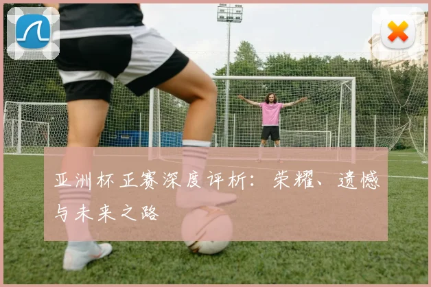 亚洲杯正赛深度评析：荣耀、遗憾与未来之路