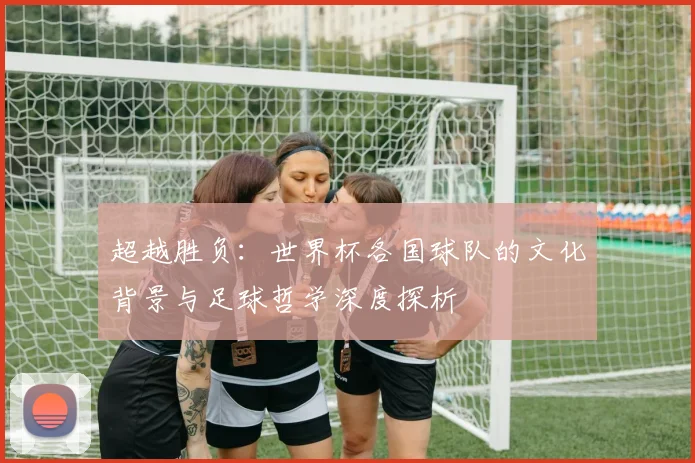超越胜负：世界杯各国球队的文化背景与足球哲学深度探析